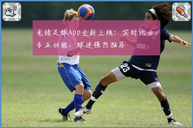 竞猜足球App全新上线：实时比分、专业功能，球迷强烈推荐