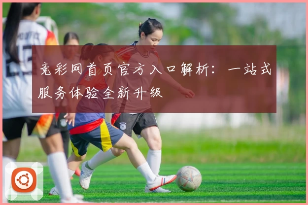 竞彩网首页官方入口解析：一站式服务体验全新升级