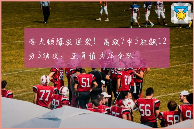 洛夫顿爆发逆袭！高效7中5狂飙12分3助攻，正负值力压全队