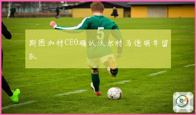 斯图加特CEO确认沃尔特马德明年留队