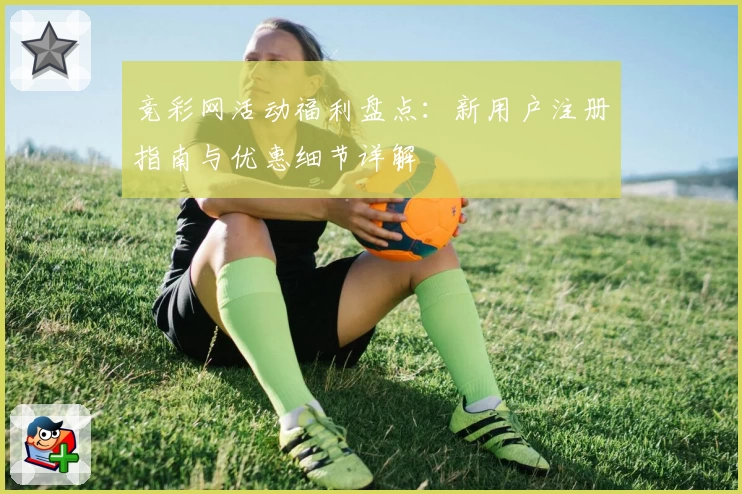 竞彩网活动福利盘点：新用户注册指南与优惠细节详解