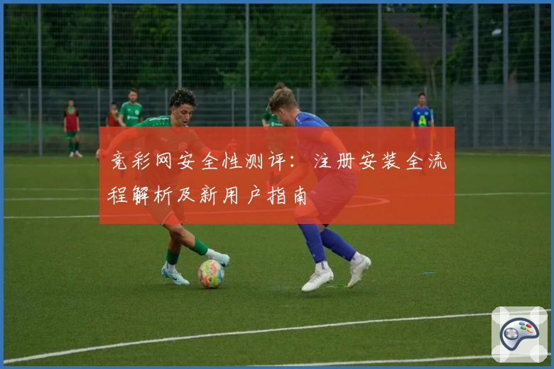竞彩网安全性测评：注册安装全流程解析及新用户指南