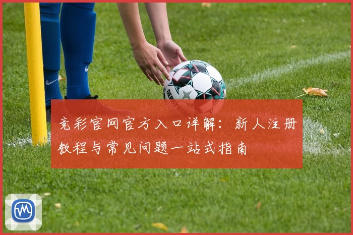 竞彩官网官方入口详解:新人注册教程与常见问题一站式指南