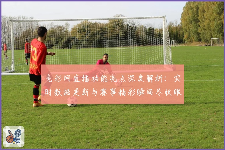 竞彩网直播功能亮点深度解析：实时数据更新与赛事精彩瞬间尽收眼底