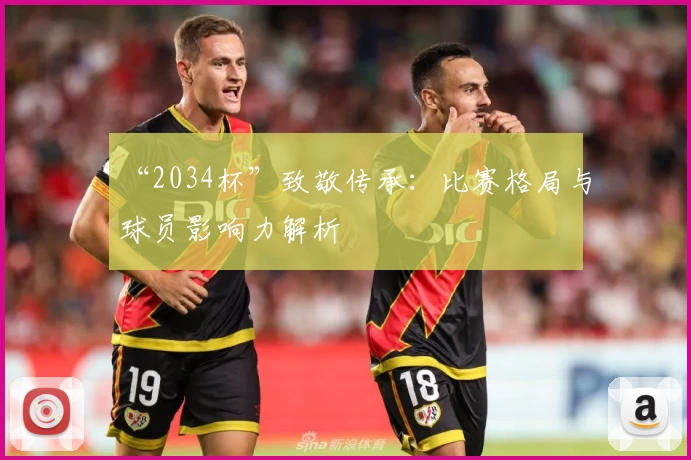 “2034杯”致敬传承:比赛格局与球员影响力解析
