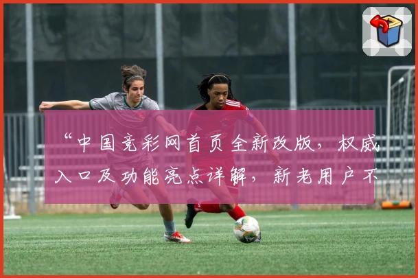 “中国竞彩网首页全新改版，权威入口及功能亮点详解，新老用户不可错过的使用指南”