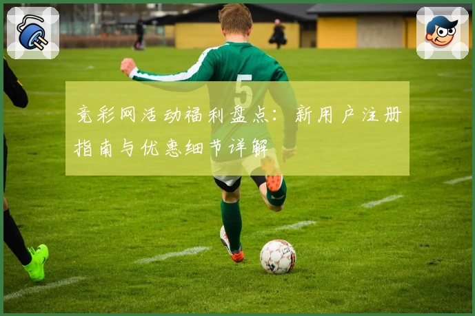 竞彩网活动福利盘点：新用户注册指南与优惠细节详解