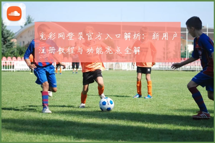 竞彩网登录官方入口解析:新用户注册教程与功能亮点全解