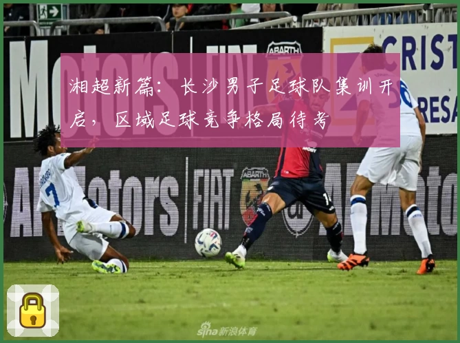 湘超新篇:长沙男子足球队集训开启,区域足球竞争格局待考