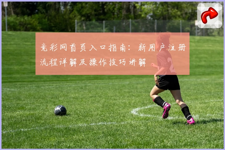 竞彩网首页入口指南:新用户注册流程详解及操作技巧讲解
